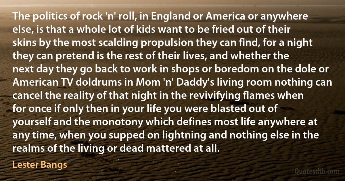 The politics of rock 'n' roll, in England or America or anywhere else, is that a whole lot of kids want to be fried out of their skins by the most scalding propulsion they can find, for a night they can pretend is the rest of their lives, and whether the next day they go back to work in shops or boredom on the dole or American TV doldrums in Mom 'n' Daddy's living room nothing can cancel the reality of that night in the revivifying flames when for once if only then in your life you were blasted out of yourself and the monotony which defines most life anywhere at any time, when you supped on lightning and nothing else in the realms of the living or dead mattered at all. (Lester Bangs)