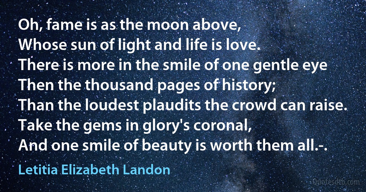 Oh, fame is as the moon above,
Whose sun of light and life is love.
There is more in the smile of one gentle eye
Then the thousand pages of history;
Than the loudest plaudits the crowd can raise.
Take the gems in glory's coronal,
And one smile of beauty is worth them all.-. (Letitia Elizabeth Landon)