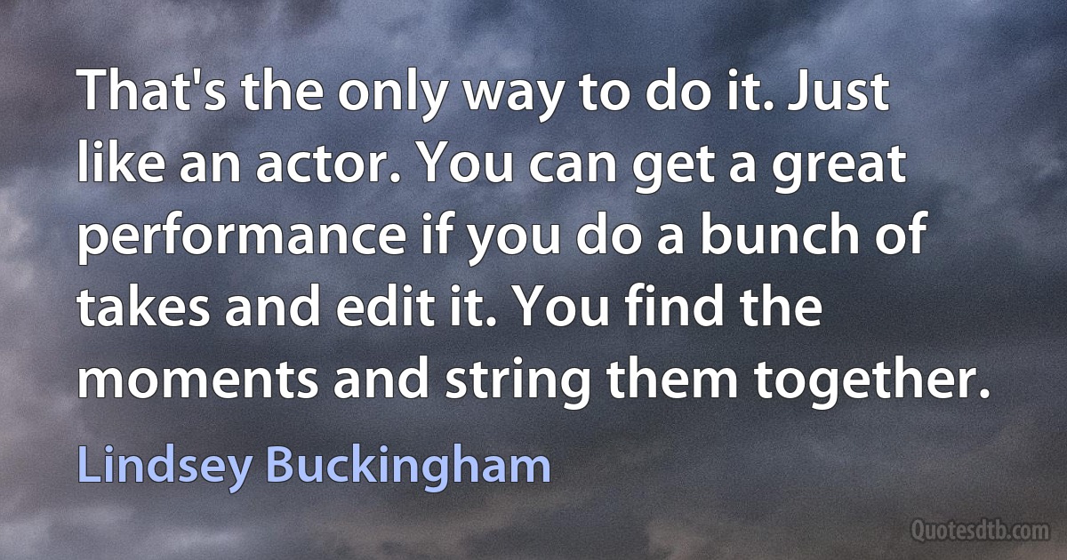 That's the only way to do it. Just like an actor. You can get a great performance if you do a bunch of takes and edit it. You find the moments and string them together. (Lindsey Buckingham)