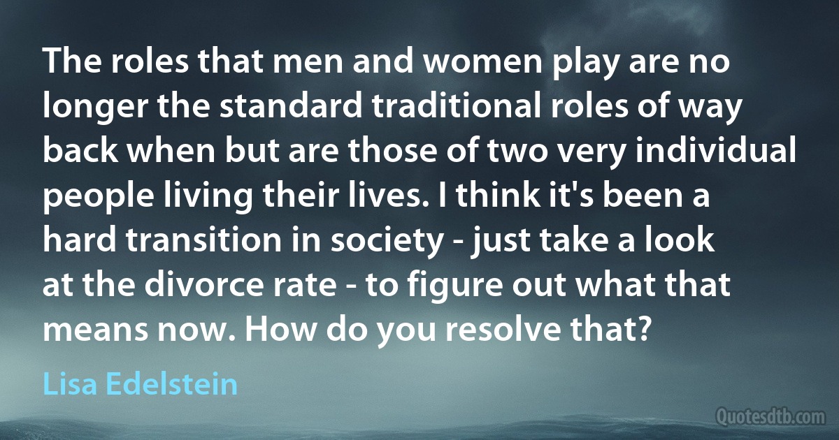 The roles that men and women play are no longer the standard traditional roles of way back when but are those of two very individual people living their lives. I think it's been a hard transition in society - just take a look at the divorce rate - to figure out what that means now. How do you resolve that? (Lisa Edelstein)