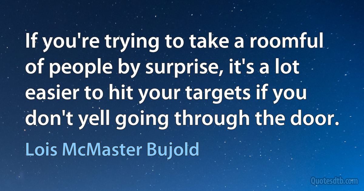 If you're trying to take a roomful of people by surprise, it's a lot easier to hit your targets if you don't yell going through the door. (Lois McMaster Bujold)