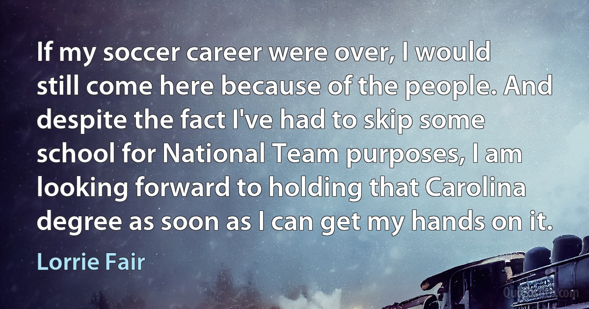 If my soccer career were over, I would still come here because of the people. And despite the fact I've had to skip some school for National Team purposes, I am looking forward to holding that Carolina degree as soon as I can get my hands on it. (Lorrie Fair)