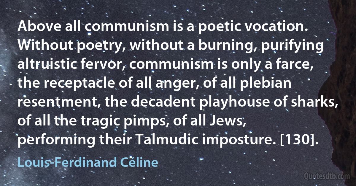 Above all communism is a poetic vocation. Without poetry, without a burning, purifying altruistic fervor, communism is only a farce, the receptacle of all anger, of all plebian resentment, the decadent playhouse of sharks, of all the tragic pimps, of all Jews, performing their Talmudic imposture. [130]. (Louis-Ferdinand Céline)