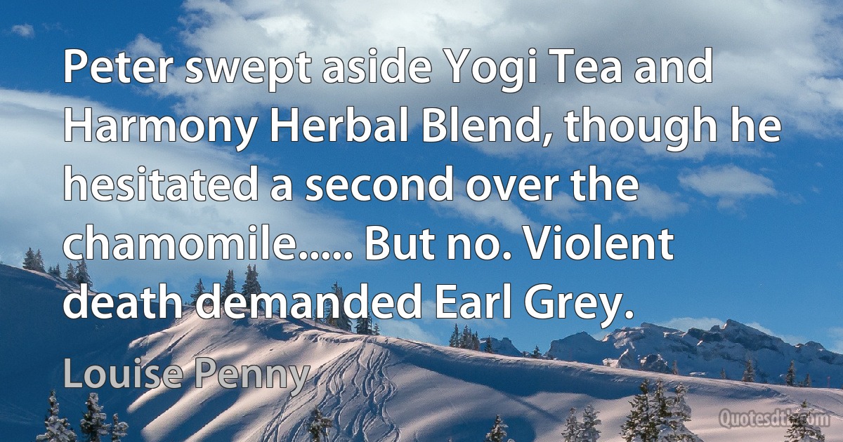 Peter swept aside Yogi Tea and Harmony Herbal Blend, though he hesitated a second over the chamomile..... But no. Violent death demanded Earl Grey. (Louise Penny)