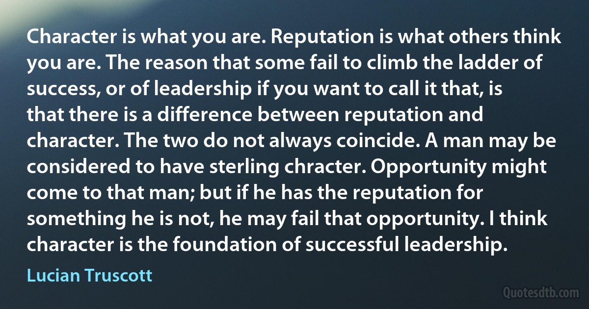 Character is what you are. Reputation is what others think you are. The reason that some fail to climb the ladder of success, or of leadership if you want to call it that, is that there is a difference between reputation and character. The two do not always coincide. A man may be considered to have sterling chracter. Opportunity might come to that man; but if he has the reputation for something he is not, he may fail that opportunity. I think character is the foundation of successful leadership. (Lucian Truscott)