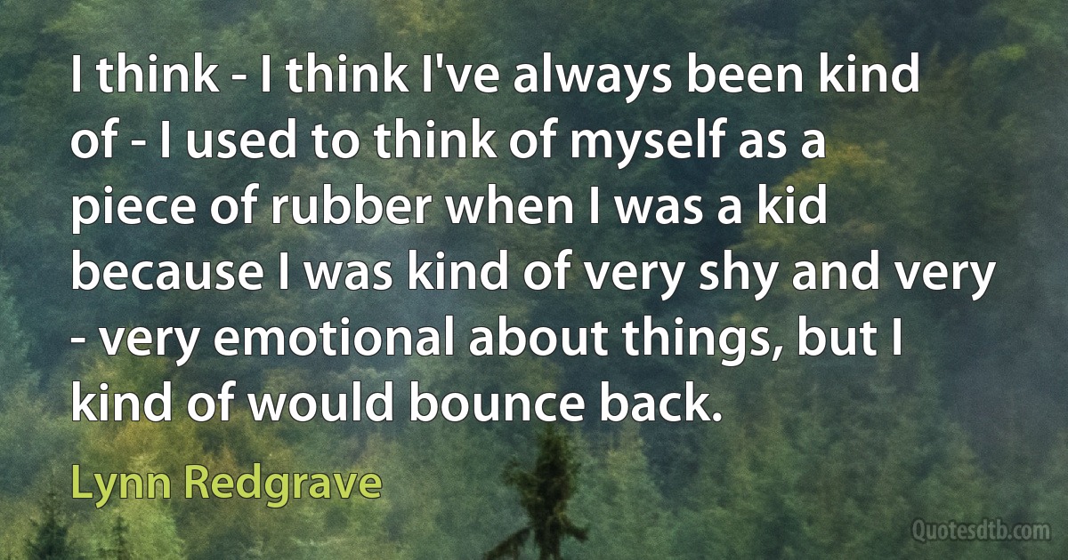 I think - I think I've always been kind of - I used to think of myself as a piece of rubber when I was a kid because I was kind of very shy and very - very emotional about things, but I kind of would bounce back. (Lynn Redgrave)