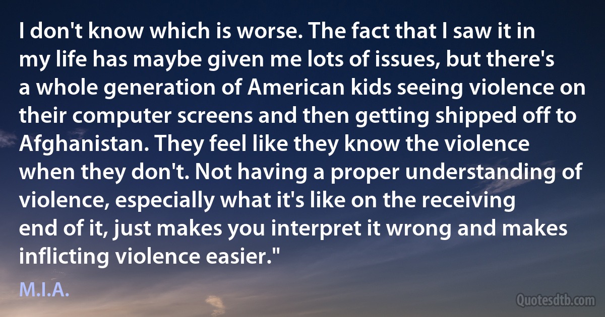 I don't know which is worse. The fact that I saw it in my life has maybe given me lots of issues, but there's a whole generation of American kids seeing violence on their computer screens and then getting shipped off to Afghanistan. They feel like they know the violence when they don't. Not having a proper understanding of violence, especially what it's like on the receiving end of it, just makes you interpret it wrong and makes inflicting violence easier." (M.I.A.)