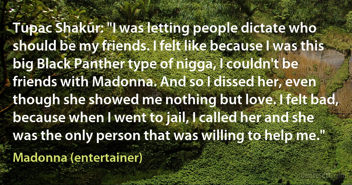 Tupac Shakur: "I was letting people dictate who should be my friends. I felt like because I was this big Black Panther type of nigga, I couldn't be friends with Madonna. And so I dissed her, even though she showed me nothing but love. I felt bad, because when I went to jail, I called her and she was the only person that was willing to help me." (Madonna (entertainer))