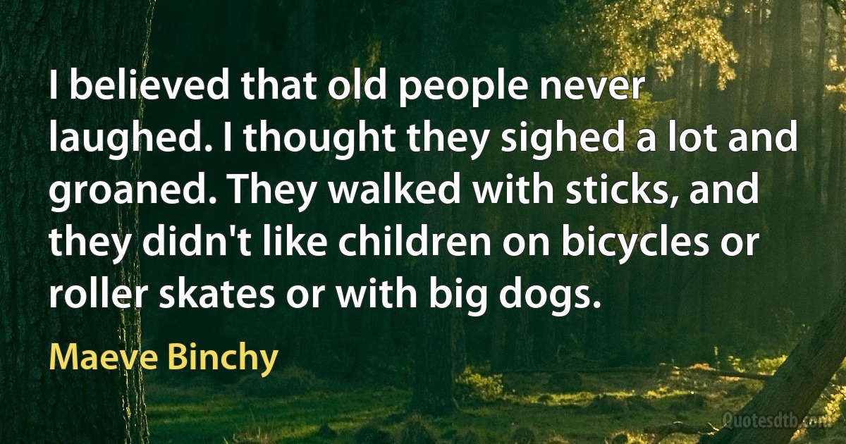 I believed that old people never laughed. I thought they sighed a lot and groaned. They walked with sticks, and they didn't like children on bicycles or roller skates or with big dogs. (Maeve Binchy)