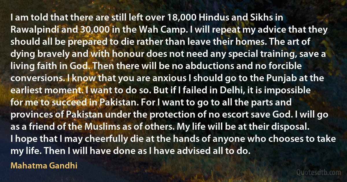 I am told that there are still left over 18,000 Hindus and Sikhs in Rawalpindi and 30,000 in the Wah Camp. I will repeat my advice that they should all be prepared to die rather than leave their homes. The art of dying bravely and with honour does not need any special training, save a living faith in God. Then there will be no abductions and no forcible conversions. I know that you are anxious I should go to the Punjab at the earliest moment. I want to do so. But if I failed in Delhi, it is impossible for me to succeed in Pakistan. For I want to go to all the parts and provinces of Pakistan under the protection of no escort save God. I will go as a friend of the Muslims as of others. My life will be at their disposal. I hope that I may cheerfully die at the hands of anyone who chooses to take my life. Then I will have done as I have advised all to do. (Mahatma Gandhi)