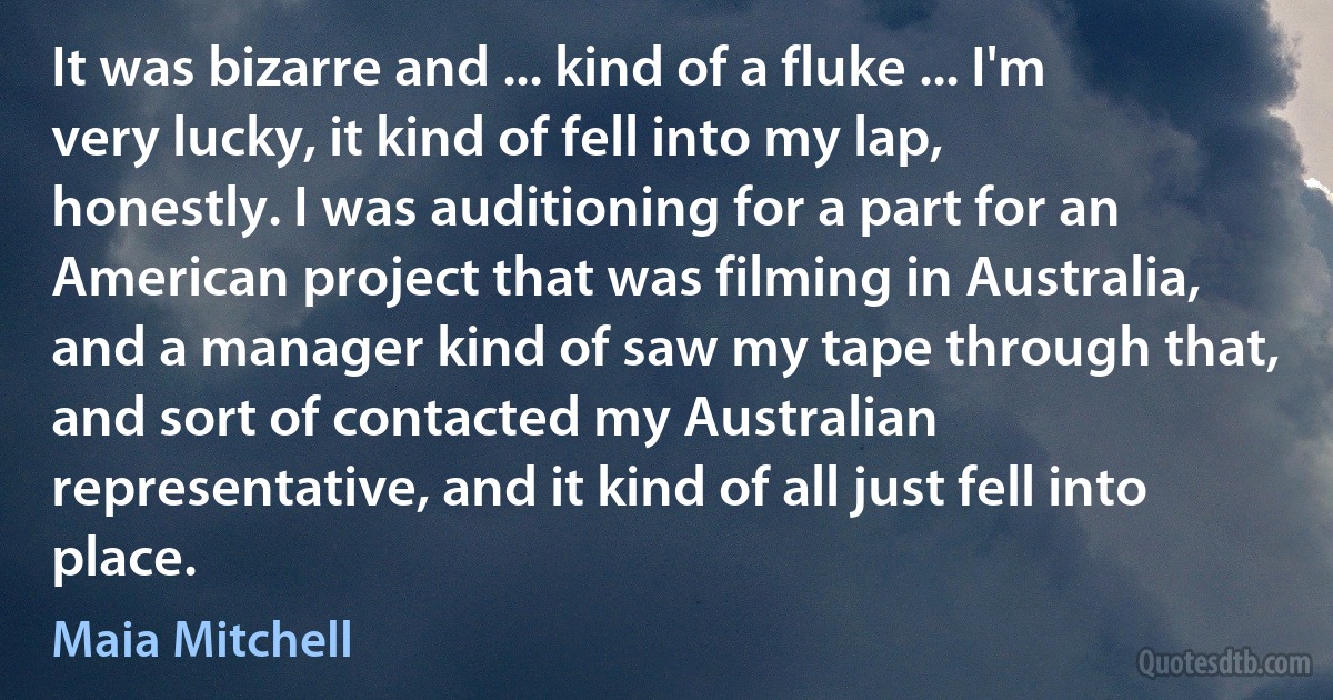 It was bizarre and ... kind of a fluke ... I'm very lucky, it kind of fell into my lap, honestly. I was auditioning for a part for an American project that was filming in Australia, and a manager kind of saw my tape through that, and sort of contacted my Australian representative, and it kind of all just fell into place. (Maia Mitchell)