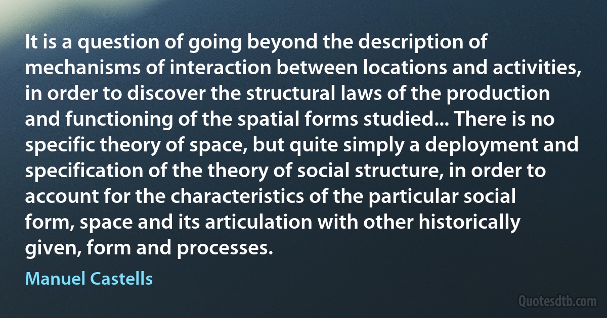 It is a question of going beyond the description of mechanisms of interaction between locations and activities, in order to discover the structural laws of the production and functioning of the spatial forms studied... There is no specific theory of space, but quite simply a deployment and specification of the theory of social structure, in order to account for the characteristics of the particular social form, space and its articulation with other historically given, form and processes. (Manuel Castells)