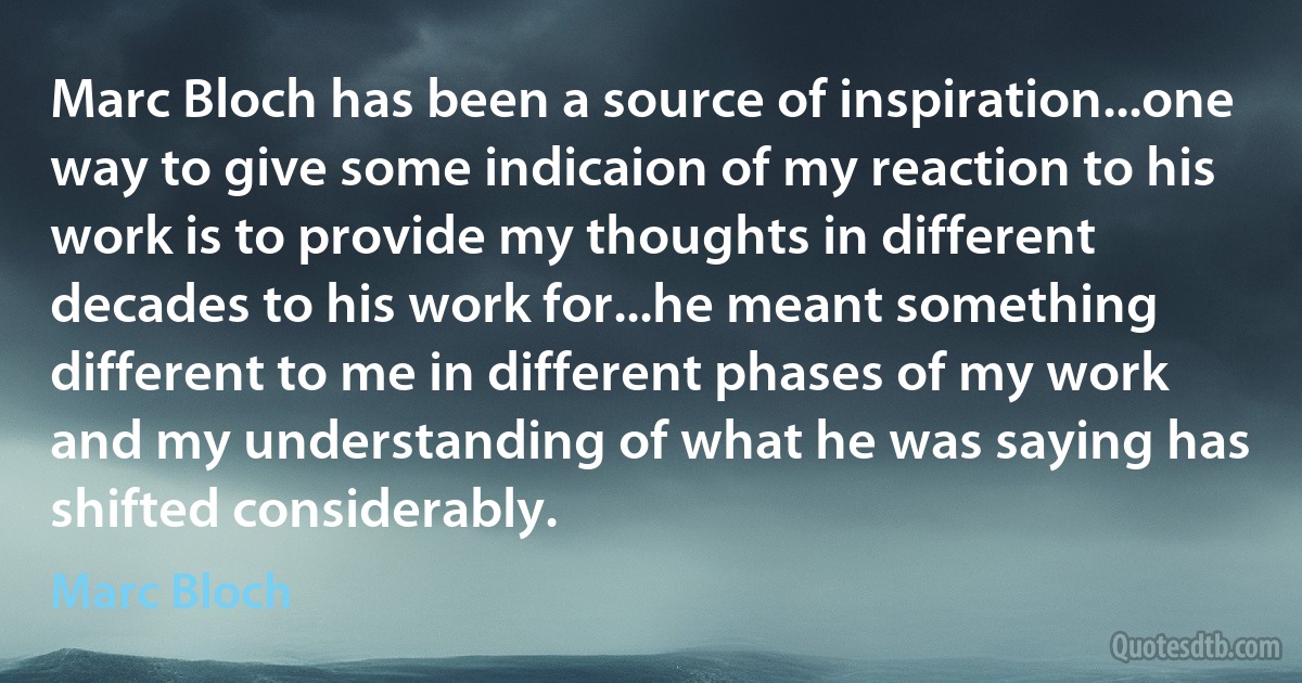 Marc Bloch has been a source of inspiration...one way to give some indicaion of my reaction to his work is to provide my thoughts in different decades to his work for...he meant something different to me in different phases of my work and my understanding of what he was saying has shifted considerably. (Marc Bloch)