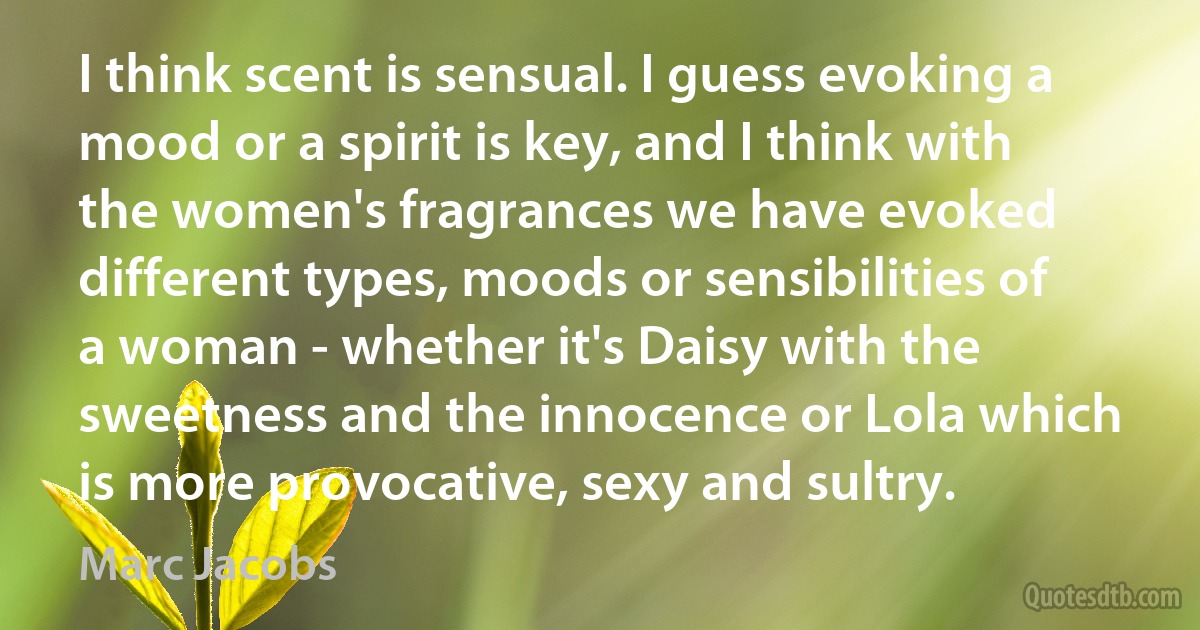 I think scent is sensual. I guess evoking a mood or a spirit is key, and I think with the women's fragrances we have evoked different types, moods or sensibilities of a woman - whether it's Daisy with the sweetness and the innocence or Lola which is more provocative, sexy and sultry. (Marc Jacobs)