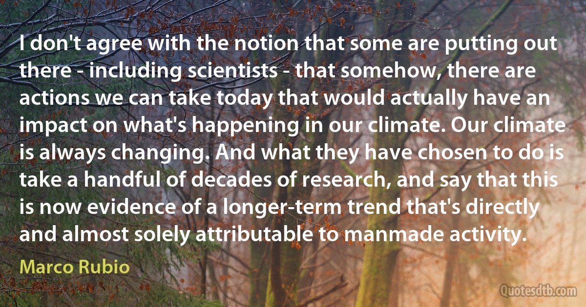 I don't agree with the notion that some are putting out there - including scientists - that somehow, there are actions we can take today that would actually have an impact on what's happening in our climate. Our climate is always changing. And what they have chosen to do is take a handful of decades of research, and say that this is now evidence of a longer-term trend that's directly and almost solely attributable to manmade activity. (Marco Rubio)