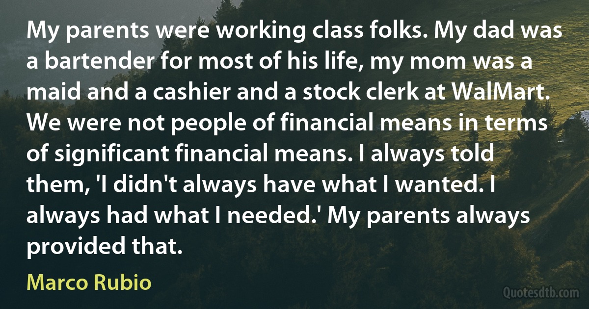 My parents were working class folks. My dad was a bartender for most of his life, my mom was a maid and a cashier and a stock clerk at WalMart. We were not people of financial means in terms of significant financial means. I always told them, 'I didn't always have what I wanted. I always had what I needed.' My parents always provided that. (Marco Rubio)