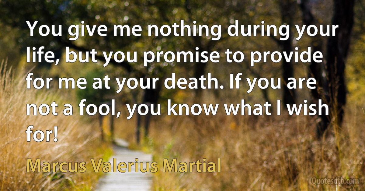 You give me nothing during your life, but you promise to provide for me at your death. If you are not a fool, you know what I wish for! (Marcus Valerius Martial)