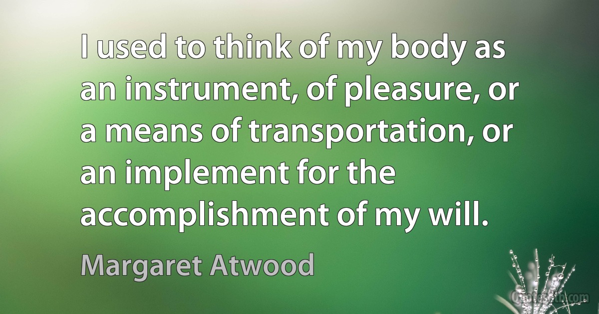 I used to think of my body as an instrument, of pleasure, or a means of transportation, or an implement for the accomplishment of my will. (Margaret Atwood)