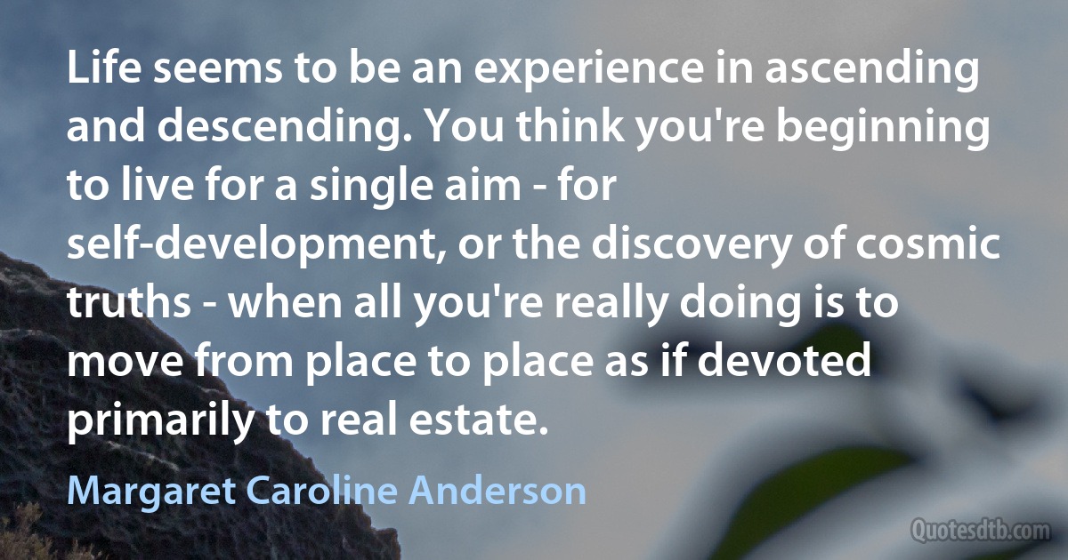 Life seems to be an experience in ascending and descending. You think you're beginning to live for a single aim - for self-development, or the discovery of cosmic truths - when all you're really doing is to move from place to place as if devoted primarily to real estate. (Margaret Caroline Anderson)