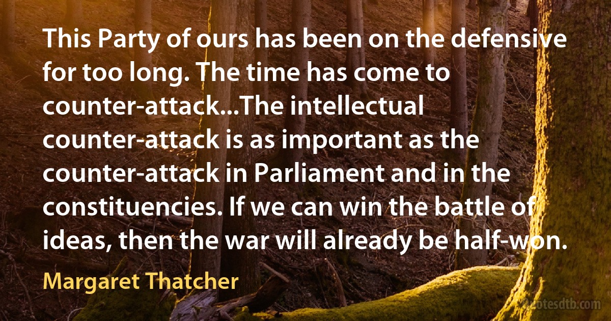 This Party of ours has been on the defensive for too long. The time has come to counter-attack...The intellectual counter-attack is as important as the counter-attack in Parliament and in the constituencies. If we can win the battle of ideas, then the war will already be half-won. (Margaret Thatcher)