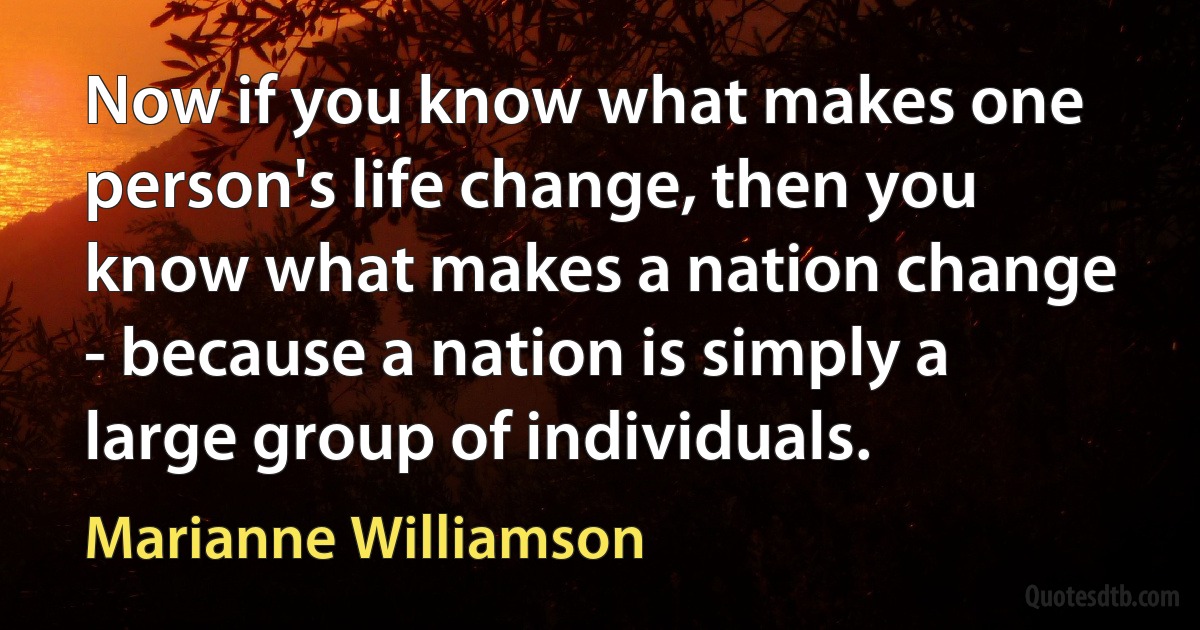 Now if you know what makes one person's life change, then you know what makes a nation change - because a nation is simply a large group of individuals. (Marianne Williamson)