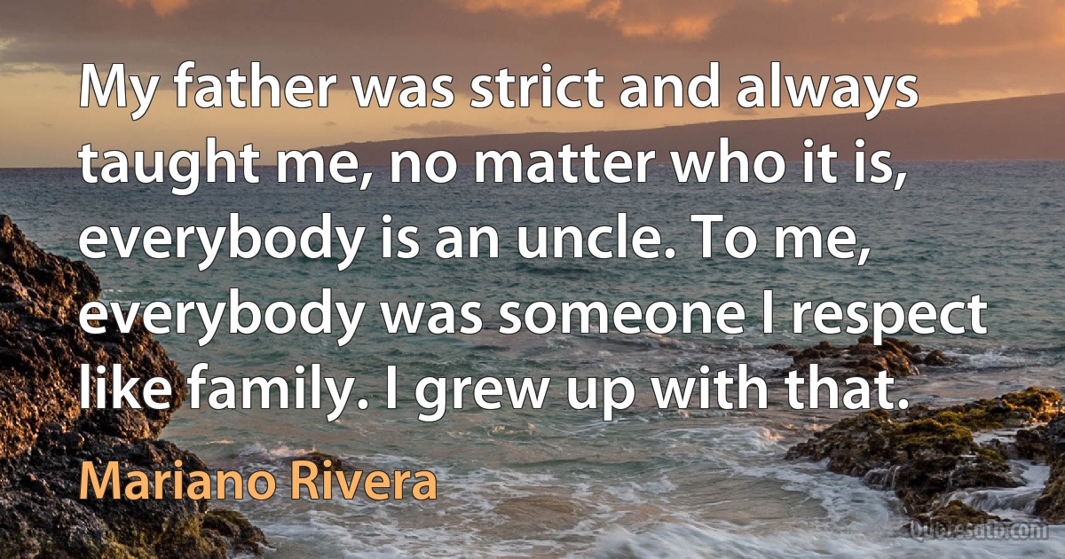 My father was strict and always taught me, no matter who it is, everybody is an uncle. To me, everybody was someone I respect like family. I grew up with that. (Mariano Rivera)