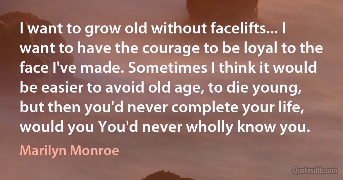 I want to grow old without facelifts... I want to have the courage to be loyal to the face I've made. Sometimes I think it would be easier to avoid old age, to die young, but then you'd never complete your life, would you You'd never wholly know you. (Marilyn Monroe)