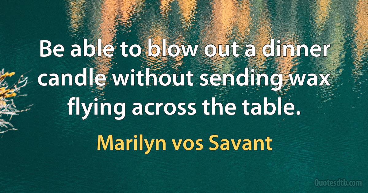 Be able to blow out a dinner candle without sending wax flying across the table. (Marilyn vos Savant)