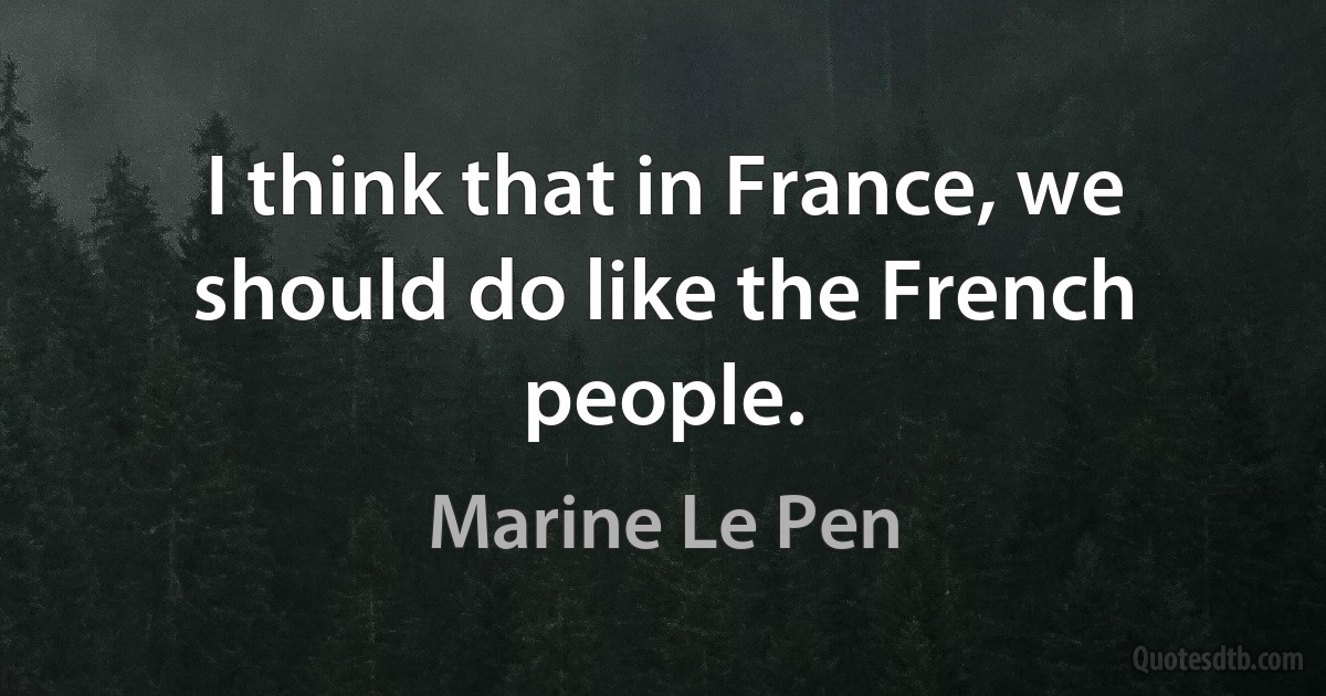 I think that in France, we should do like the French people. (Marine Le Pen)