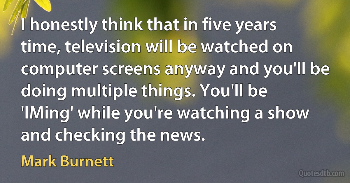 I honestly think that in five years time, television will be watched on computer screens anyway and you'll be doing multiple things. You'll be 'IMing' while you're watching a show and checking the news. (Mark Burnett)