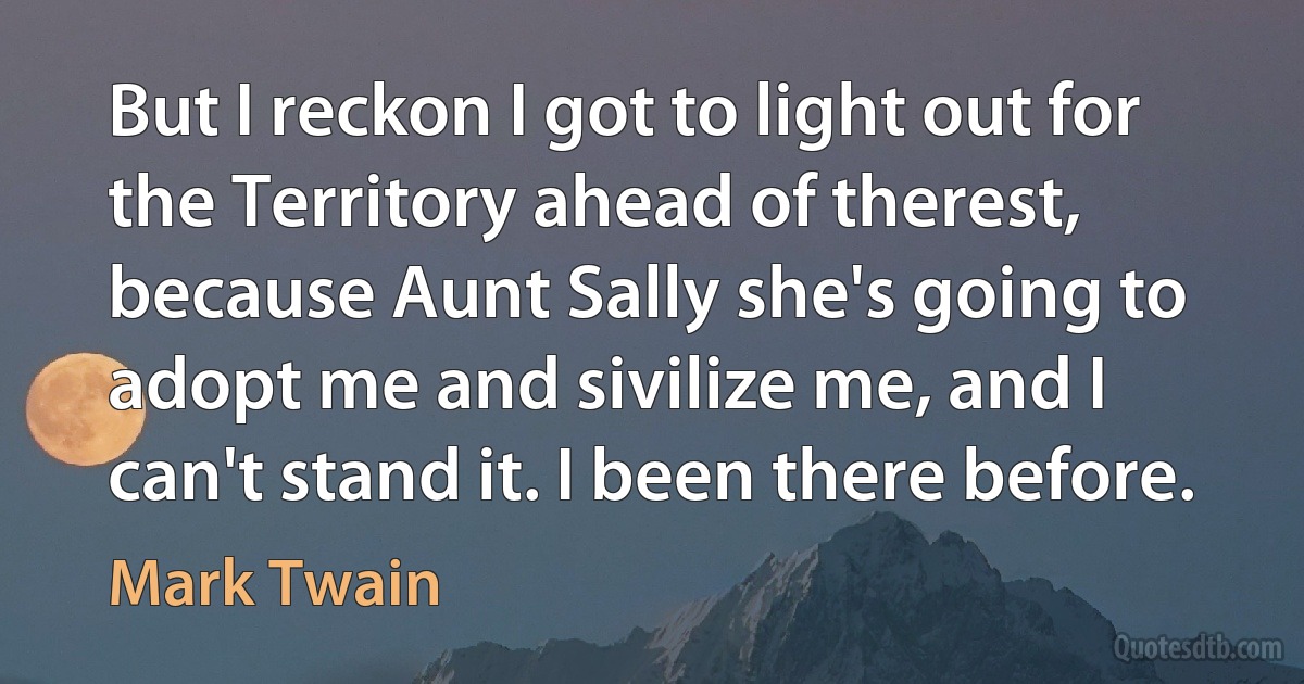 But I reckon I got to light out for the Territory ahead of therest, because Aunt Sally she's going to adopt me and sivilize me, and I can't stand it. I been there before. (Mark Twain)