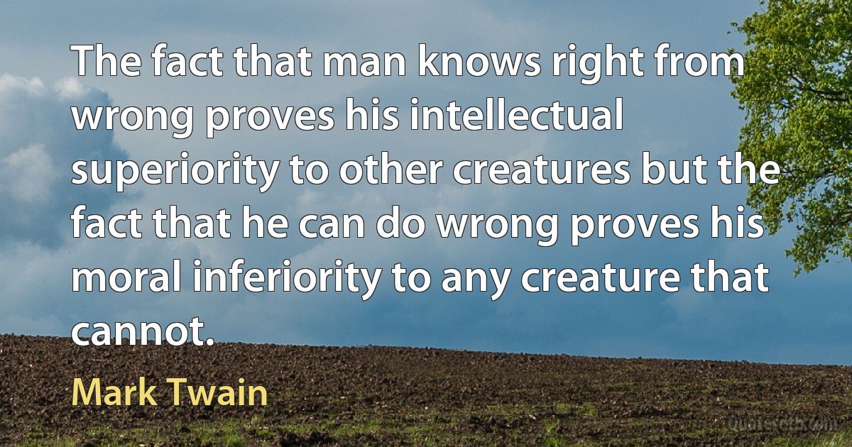 The fact that man knows right from wrong proves his intellectual superiority to other creatures but the fact that he can do wrong proves his moral inferiority to any creature that cannot. (Mark Twain)