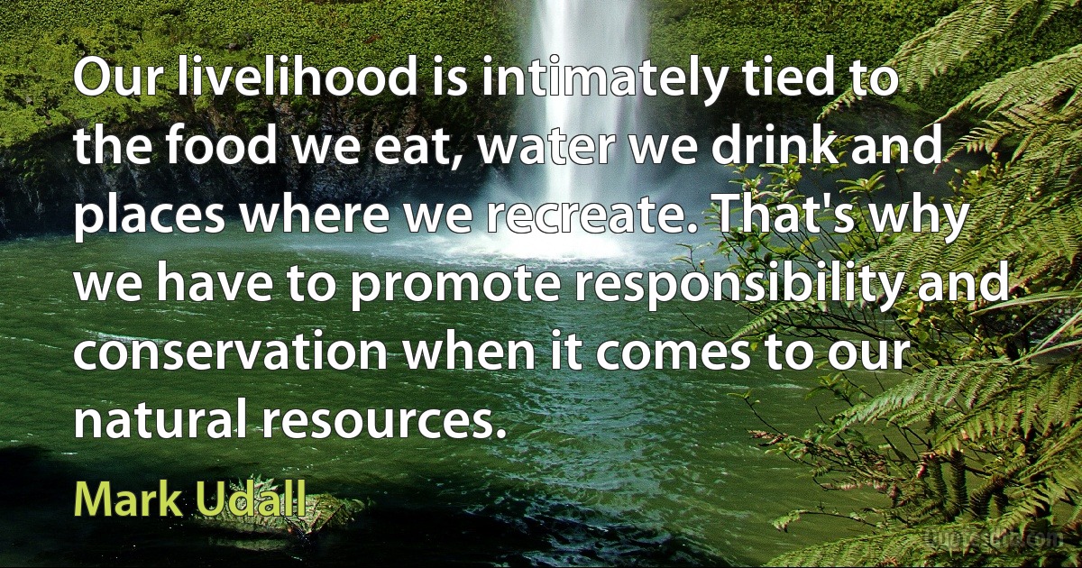 Our livelihood is intimately tied to the food we eat, water we drink and places where we recreate. That's why we have to promote responsibility and conservation when it comes to our natural resources. (Mark Udall)