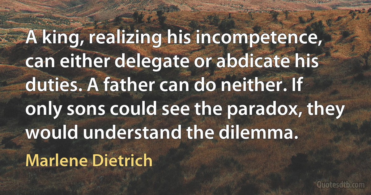 A king, realizing his incompetence, can either delegate or abdicate his duties. A father can do neither. If only sons could see the paradox, they would understand the dilemma. (Marlene Dietrich)