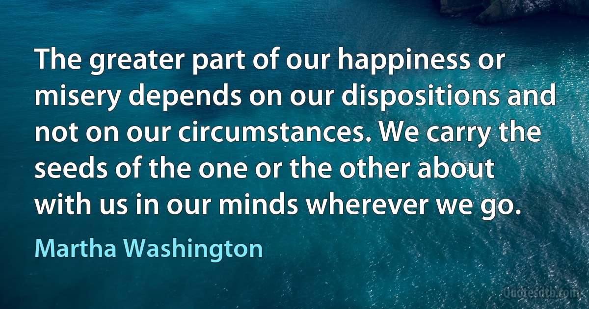 The greater part of our happiness or misery depends on our dispositions and not on our circumstances. We carry the seeds of the one or the other about with us in our minds wherever we go. (Martha Washington)