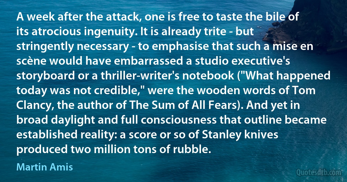 A week after the attack, one is free to taste the bile of its atrocious ingenuity. It is already trite - but stringently necessary - to emphasise that such a mise en scène would have embarrassed a studio executive's storyboard or a thriller-writer's notebook ("What happened today was not credible," were the wooden words of Tom Clancy, the author of The Sum of All Fears). And yet in broad daylight and full consciousness that outline became established reality: a score or so of Stanley knives produced two million tons of rubble. (Martin Amis)