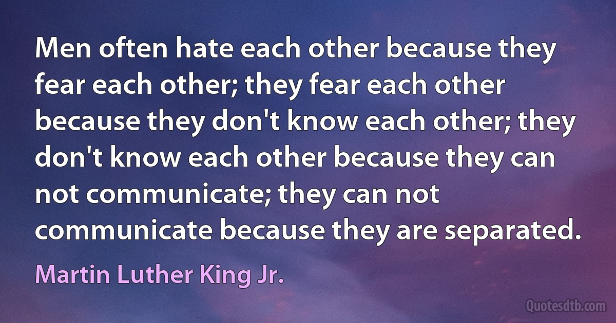 Men often hate each other because they fear each other; they fear each other because they don't know each other; they don't know each other because they can not communicate; they can not communicate because they are separated. (Martin Luther King Jr.)