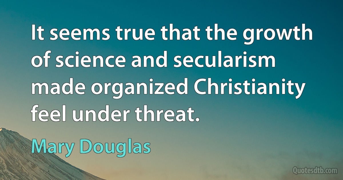 It seems true that the growth of science and secularism made organized Christianity feel under threat. (Mary Douglas)