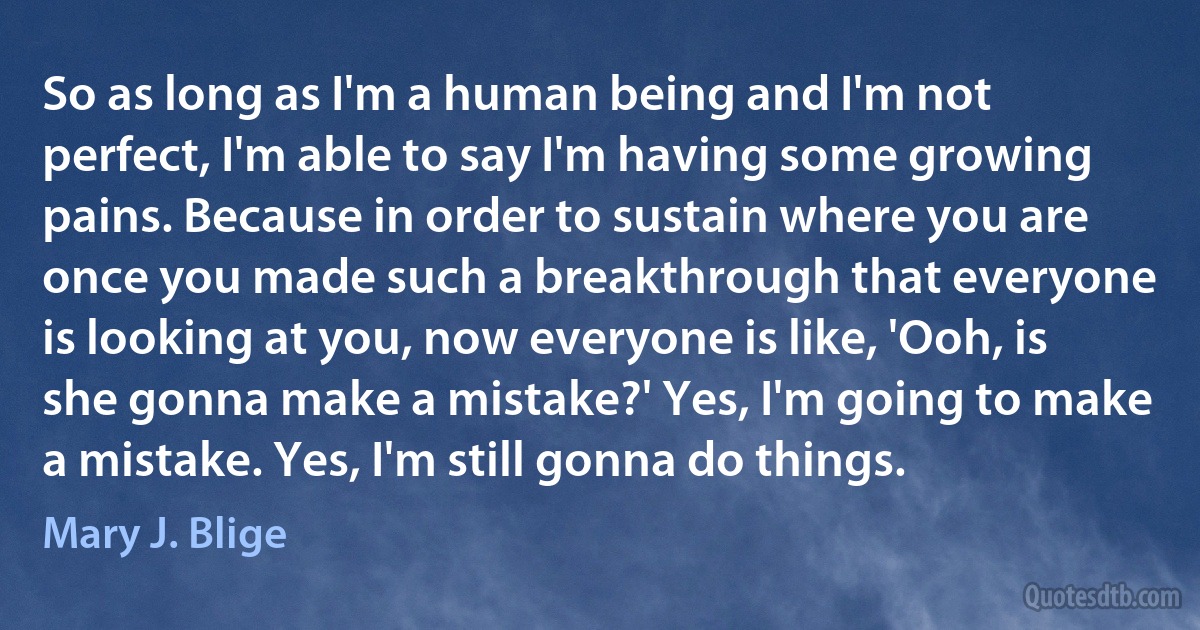 So as long as I'm a human being and I'm not perfect, I'm able to say I'm having some growing pains. Because in order to sustain where you are once you made such a breakthrough that everyone is looking at you, now everyone is like, 'Ooh, is she gonna make a mistake?' Yes, I'm going to make a mistake. Yes, I'm still gonna do things. (Mary J. Blige)