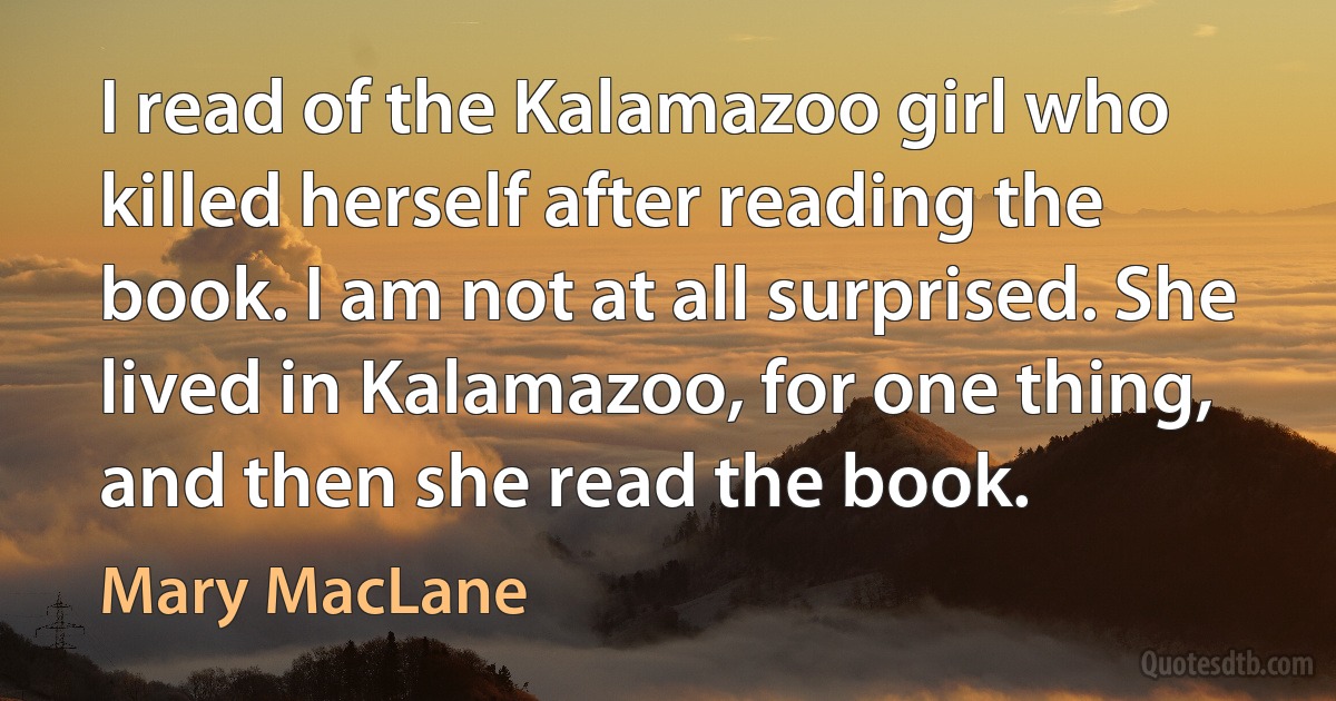 I read of the Kalamazoo girl who killed herself after reading the book. I am not at all surprised. She lived in Kalamazoo, for one thing, and then she read the book. (Mary MacLane)