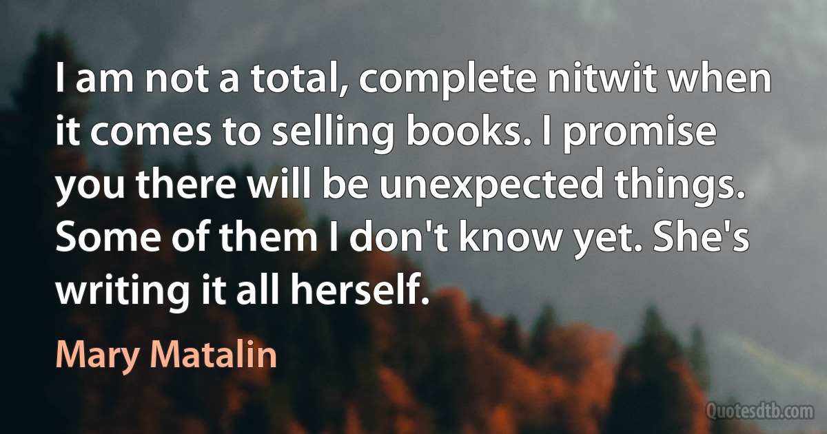 I am not a total, complete nitwit when it comes to selling books. I promise you there will be unexpected things. Some of them I don't know yet. She's writing it all herself. (Mary Matalin)