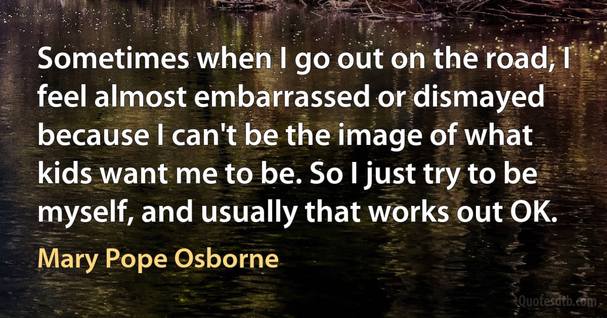 Sometimes when I go out on the road, I feel almost embarrassed or dismayed because I can't be the image of what kids want me to be. So I just try to be myself, and usually that works out OK. (Mary Pope Osborne)