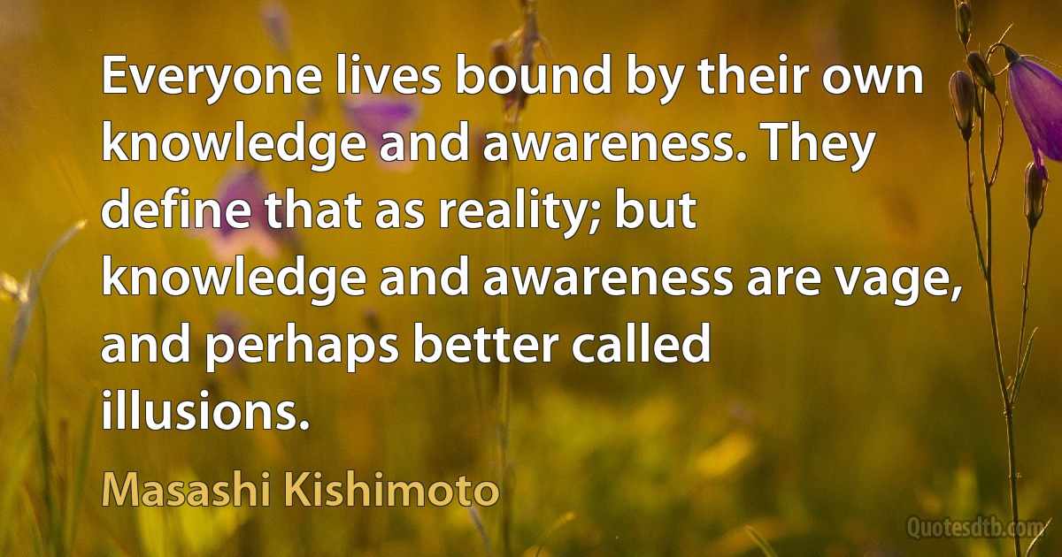 Everyone lives bound by their own knowledge and awareness. They define that as reality; but knowledge and awareness are vage, and perhaps better called illusions. (Masashi Kishimoto)