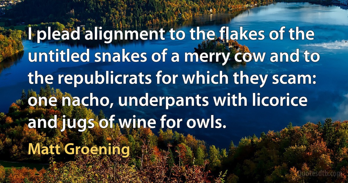 I plead alignment to the flakes of the untitled snakes of a merry cow and to the republicrats for which they scam: one nacho, underpants with licorice and jugs of wine for owls. (Matt Groening)