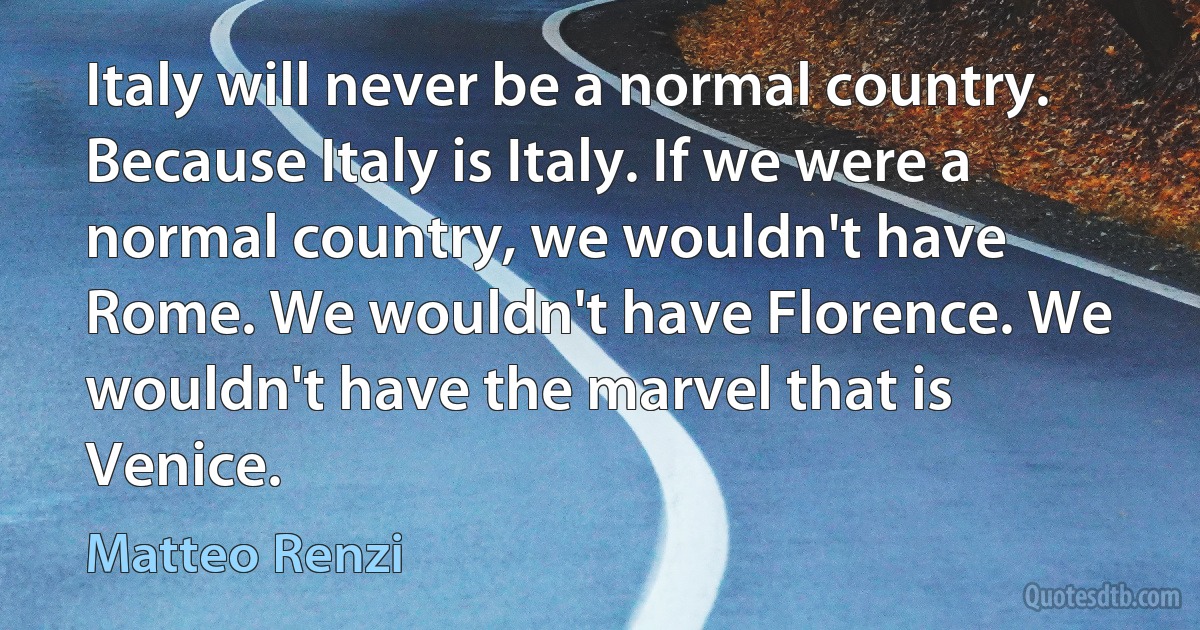 Italy will never be a normal country. Because Italy is Italy. If we were a normal country, we wouldn't have Rome. We wouldn't have Florence. We wouldn't have the marvel that is Venice. (Matteo Renzi)