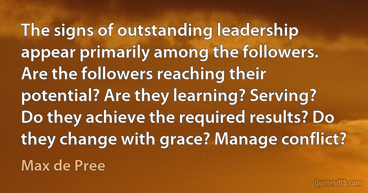 The signs of outstanding leadership appear primarily among the followers. Are the followers reaching their potential? Are they learning? Serving? Do they achieve the required results? Do they change with grace? Manage conflict? (Max de Pree)