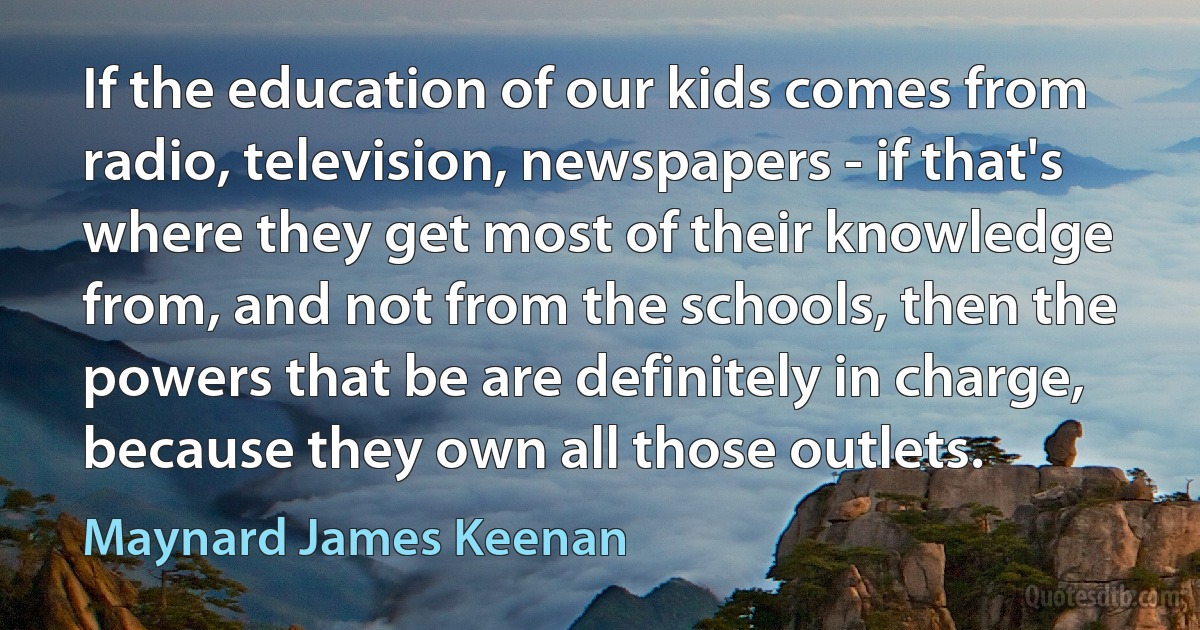 If the education of our kids comes from radio, television, newspapers - if that's where they get most of their knowledge from, and not from the schools, then the powers that be are definitely in charge, because they own all those outlets. (Maynard James Keenan)