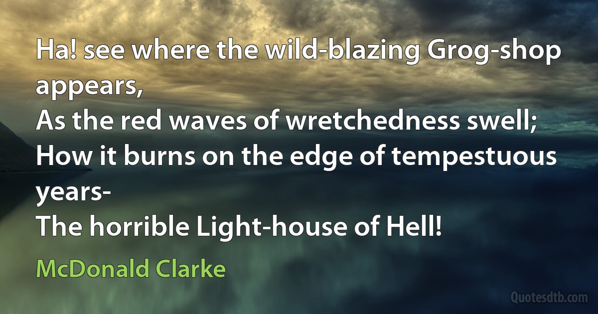 Ha! see where the wild-blazing Grog-shop appears,
As the red waves of wretchedness swell;
How it burns on the edge of tempestuous years-
The horrible Light-house of Hell! (McDonald Clarke)