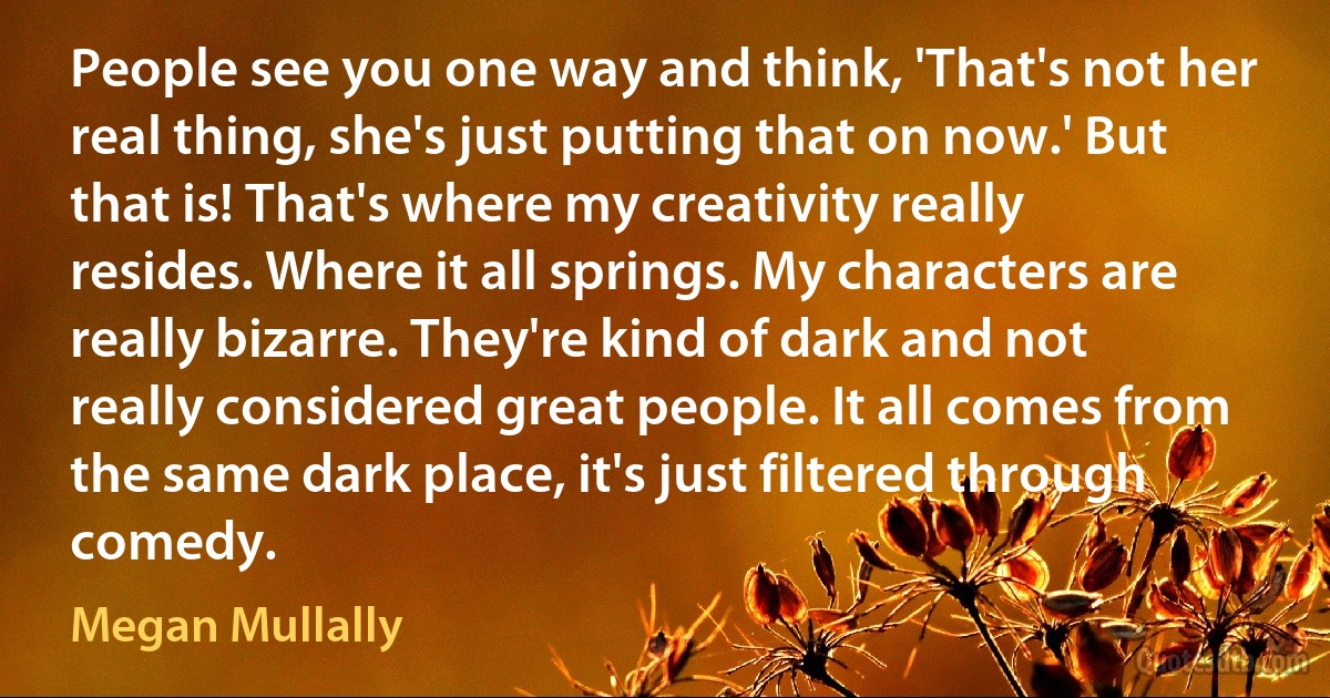 People see you one way and think, 'That's not her real thing, she's just putting that on now.' But that is! That's where my creativity really resides. Where it all springs. My characters are really bizarre. They're kind of dark and not really considered great people. It all comes from the same dark place, it's just filtered through comedy. (Megan Mullally)