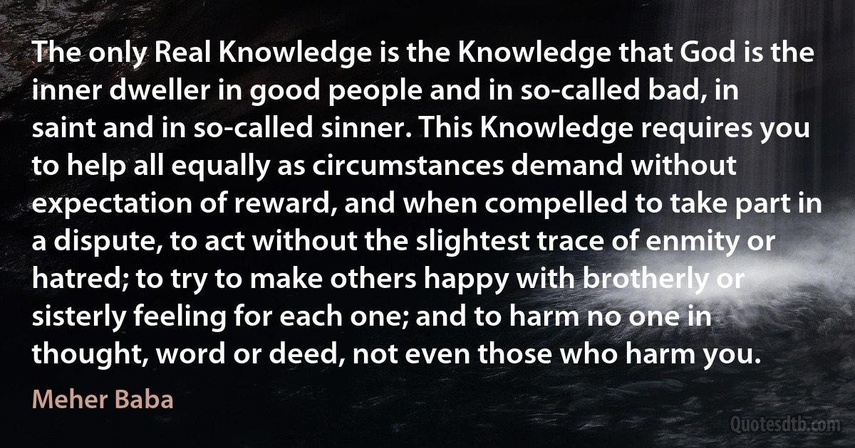 The only Real Knowledge is the Knowledge that God is the inner dweller in good people and in so-called bad, in saint and in so-called sinner. This Knowledge requires you to help all equally as circumstances demand without expectation of reward, and when compelled to take part in a dispute, to act without the slightest trace of enmity or hatred; to try to make others happy with brotherly or sisterly feeling for each one; and to harm no one in thought, word or deed, not even those who harm you. (Meher Baba)